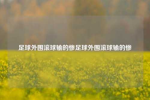 足球外围滚球输的惨足球外围滚球输的惨