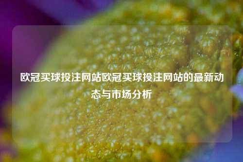 欧冠买球投注网站欧冠买球投注网站的最新动态与市场分析
